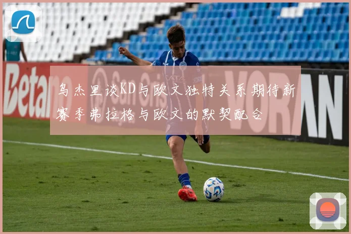 乌杰里谈KD与欧文独特关系期待新赛季弗拉格与欧文的默契配合