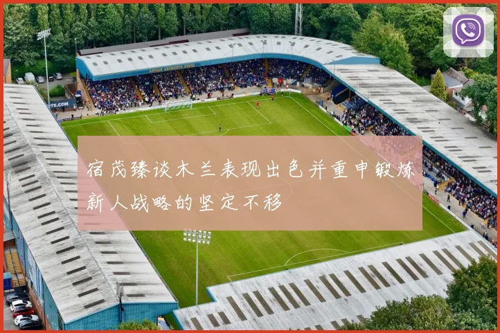 宿茂臻谈木兰表现出色并重申锻炼新人战略的坚定不移