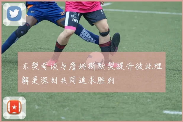 东契奇谈与詹姆斯默契提升彼此理解更深刻共同追求胜利
