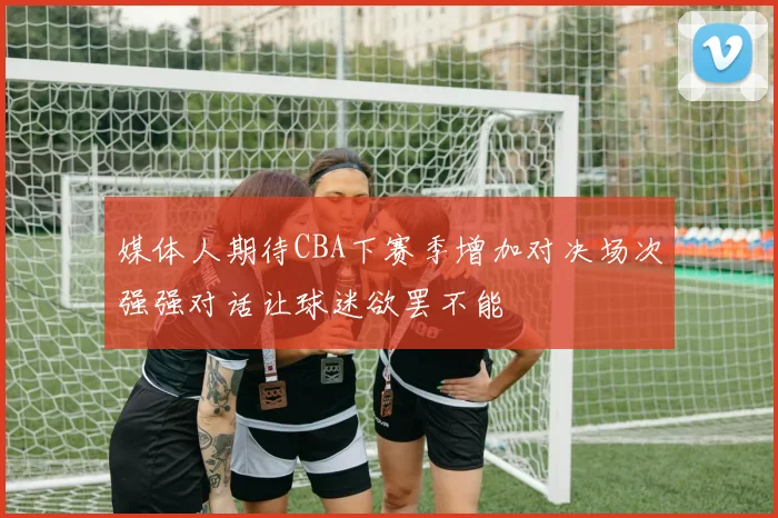 媒体人期待CBA下赛季增加对决场次强强对话让球迷欲罢不能